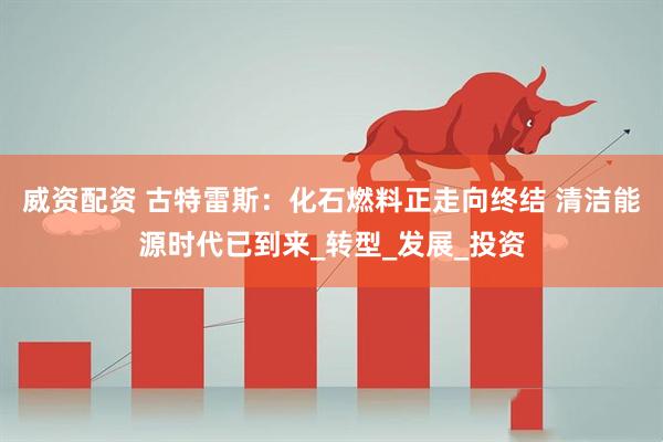 威资配资 古特雷斯：化石燃料正走向终结 清洁能源时代已到来_转型_发展_投资