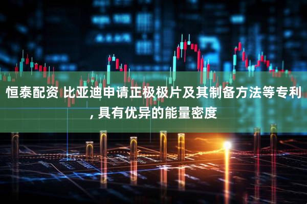 恒泰配资 比亚迪申请正极极片及其制备方法等专利, 具有优异的能量密度
