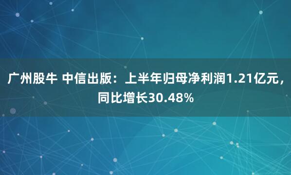 广州股牛 中信出版：上半年归母净利润1.21亿元，同比增长30.48%