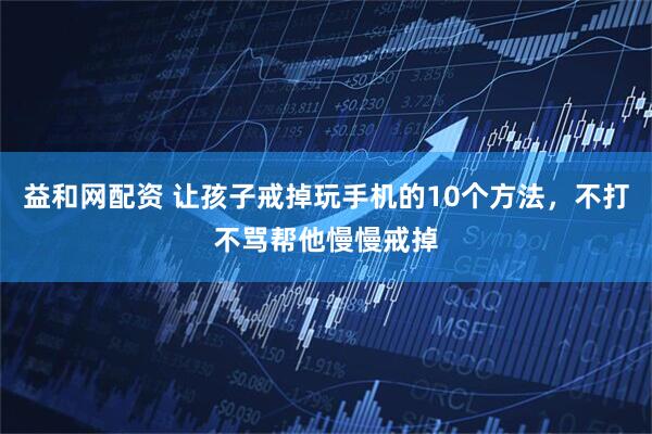 益和网配资 让孩子戒掉玩手机的10个方法，不打不骂帮他慢慢戒掉